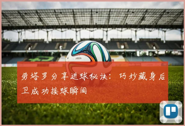 劳塔罗分享进球秘诀：巧妙藏身后卫成功接球瞬间